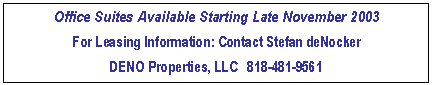 Text Box: Office Suites Available Starting Late November 2003
For Leasing Information: Contact Stefan deNocker
DENO Properties, LLC   818-481-9561 

